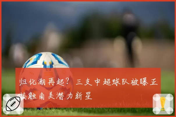 归化潮再起？三支中超球队被曝正接触南美潜力新星