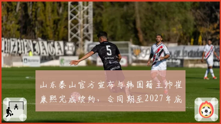 山东泰山官方宣布与韩国籍主帅崔康熙完成续约，合同期至2027年底