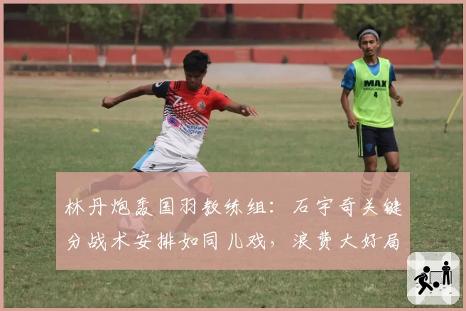 林丹炮轰国羽教练组：石宇奇关键分战术安排如同儿戏，浪费大好局面