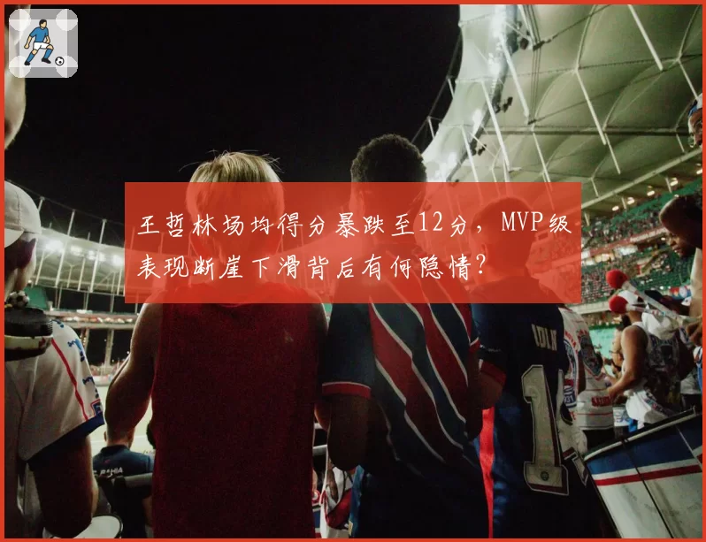 王哲林场均得分暴跌至12分，MVP级表现断崖下滑背后有何隐情？