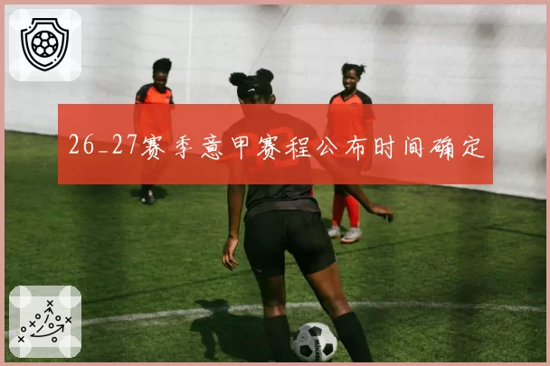 26_27赛季意甲赛程公布时间确定