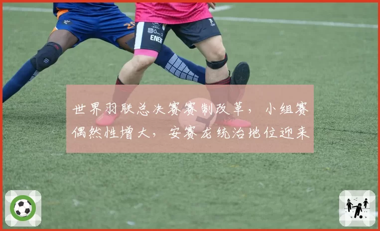 世界羽联总决赛赛制改革，小组赛偶然性增大，安赛龙统治地位迎来最强挑战