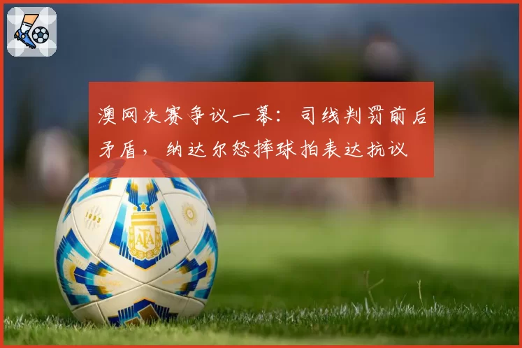 澳网决赛争议一幕：司线判罚前后矛盾，纳达尔怒摔球拍表达抗议