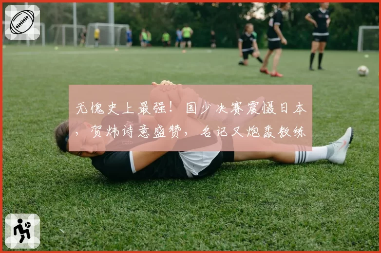 无愧史上最强!国少决赛震慑日本,贺炜诗意盛赞,名记又炮轰教练