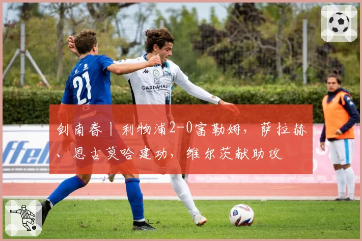 剑南春丨利物浦2-0富勒姆，萨拉赫、恩古莫哈建功，维尔茨献助攻