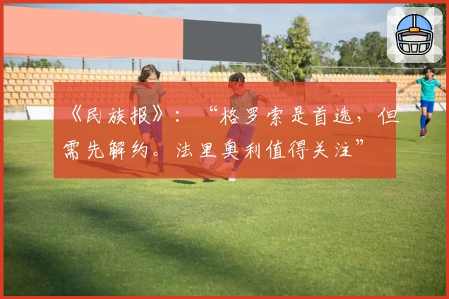 《民族报》：“格罗索是首选，但需先解约。法里奥利值得关注”