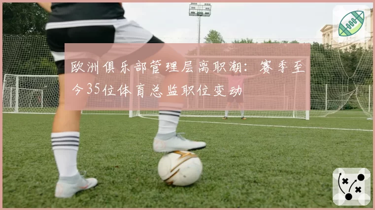 欧洲俱乐部管理层离职潮：赛季至今35位体育总监职位变动