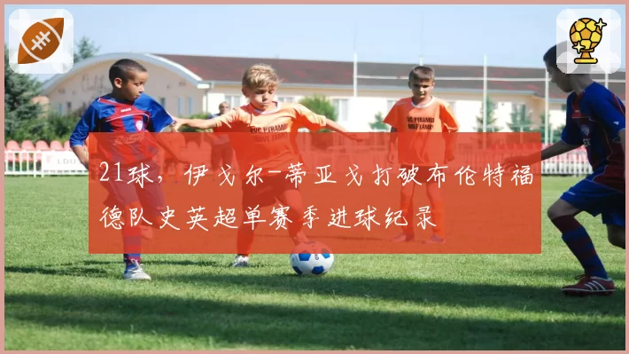 21球，伊戈尔-蒂亚戈打破布伦特福德队史英超单赛季进球纪录