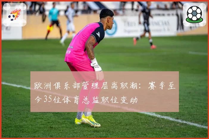 欧洲俱乐部管理层离职潮：赛季至今35位体育总监职位变动