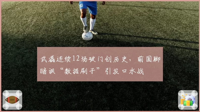 武磊连续12场破门创历史，前国脚暗讽“数据刷子”引发口水战