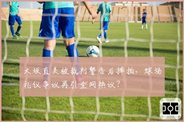 大坂直美被裁判警告后摔拍，球场礼仪争议再引全网热议？