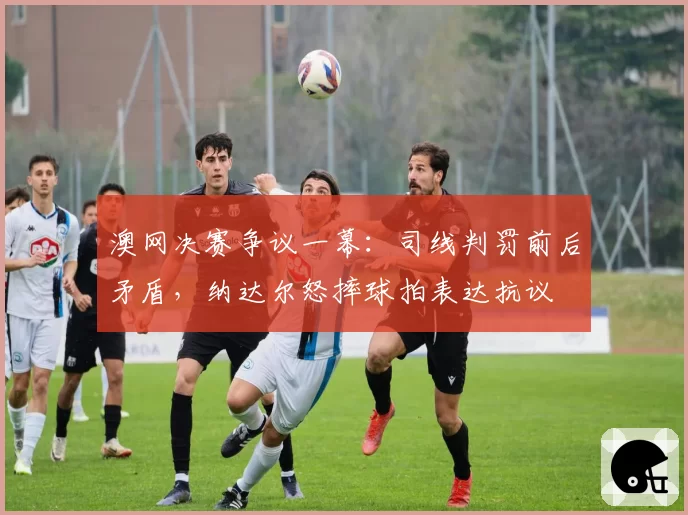 澳网决赛争议一幕：司线判罚前后矛盾，纳达尔怒摔球拍表达抗议
