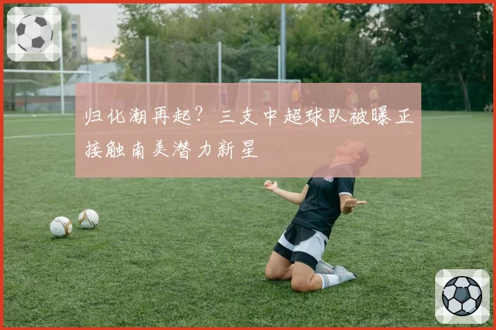 归化潮再起？三支中超球队被曝正接触南美潜力新星