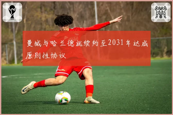 曼城与哈兰德就续约至2031年达成原则性协议