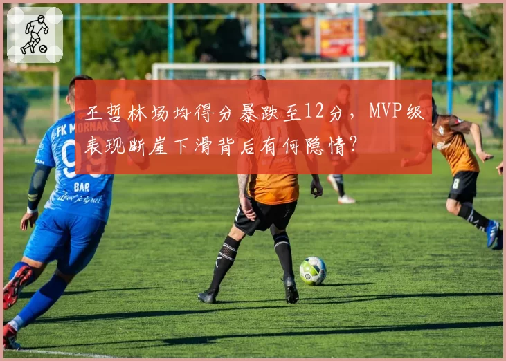 王哲林场均得分暴跌至12分,MVP级表现断崖下滑背后有何隐情?