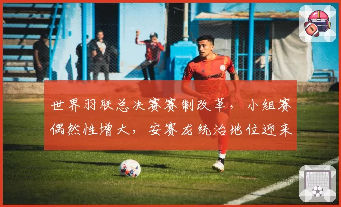 世界羽联总决赛赛制改革，小组赛偶然性增大，安赛龙统治地位迎来最强挑战