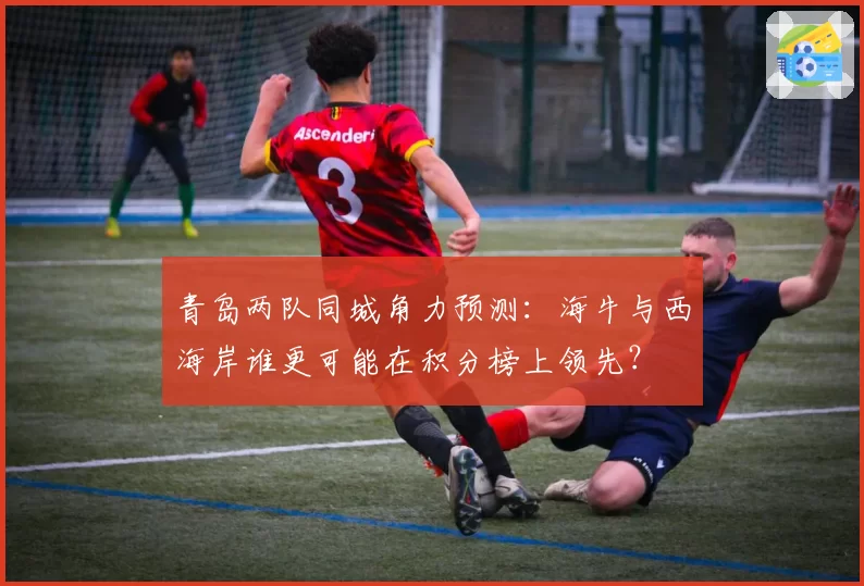 青岛两队同城角力预测:海牛与西海岸谁更可能在积分榜上领先?