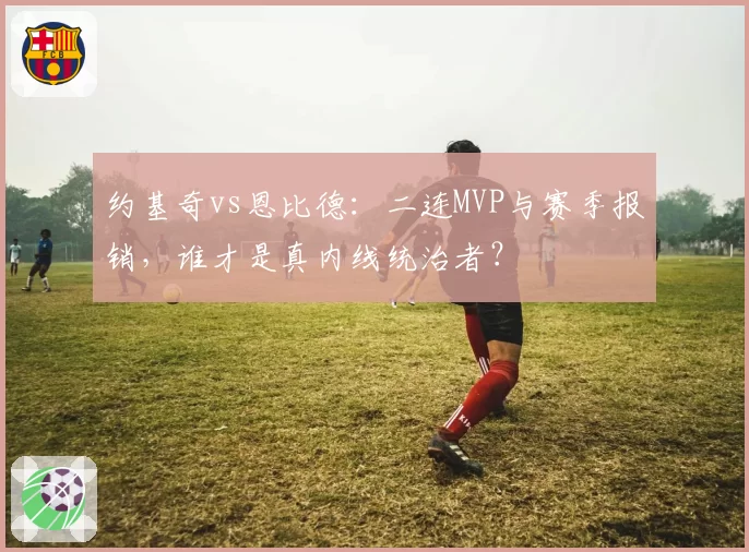 约基奇vs恩比德：二连MVP与赛季报销，谁才是真内线统治者？
