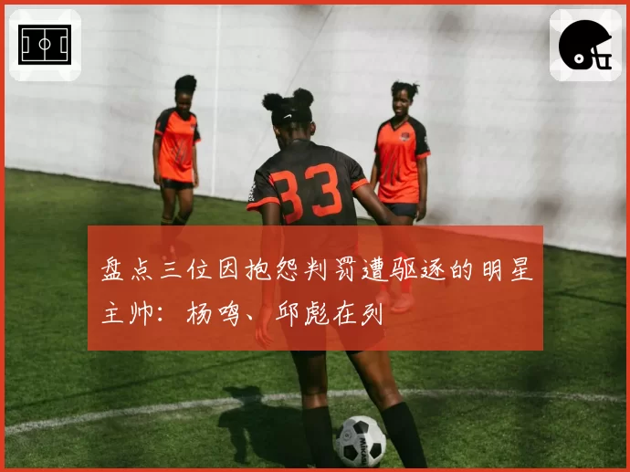 盘点三位因抱怨判罚遭驱逐的明星主帅：杨鸣、邱彪在列