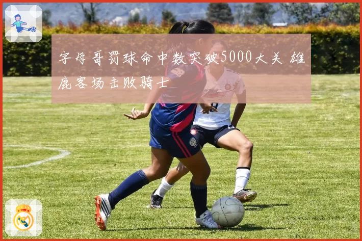 字母哥罚球命中数突破5000大关 雄鹿客场击败骑士