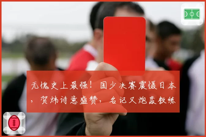 无愧史上最强!国少决赛震慑日本,贺炜诗意盛赞,名记又炮轰教练