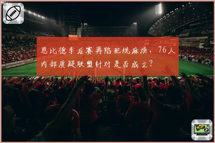 恩比德季后赛再陷犯规麻烦，76人内部质疑联盟针对是否成立？