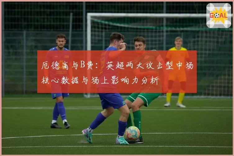 厄德高与B费:英超两大攻击型中场核心数据与场上影响力分析