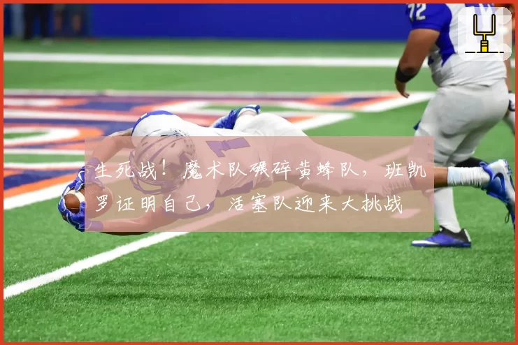 生死战！魔术队碾碎黄蜂队，班凯罗证明自己，活塞队迎来大挑战