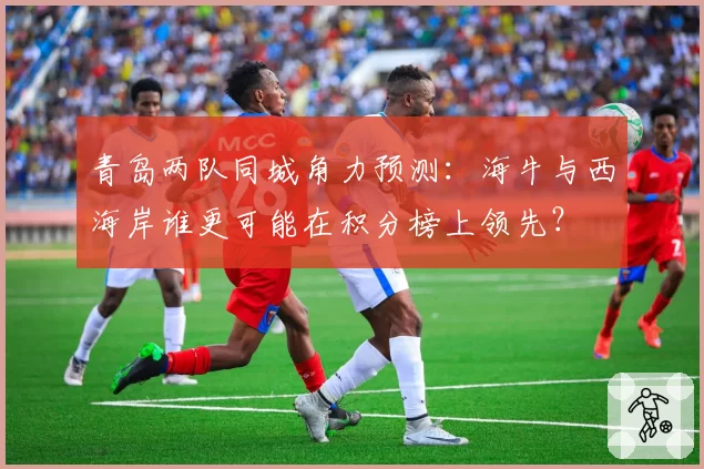 青岛两队同城角力预测:海牛与西海岸谁更可能在积分榜上领先?
