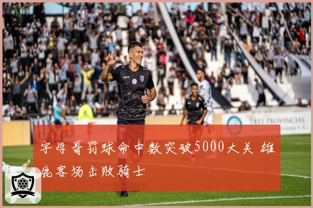 字母哥罚球命中数突破5000大关 雄鹿客场击败骑士